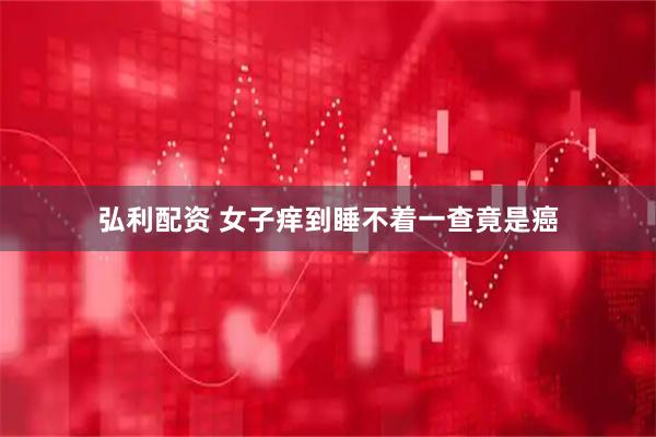 弘利配资 女子痒到睡不着一查竟是癌