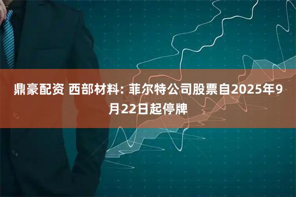 鼎豪配资 西部材料: 菲尔特公司股票自2025年9月22日起停牌