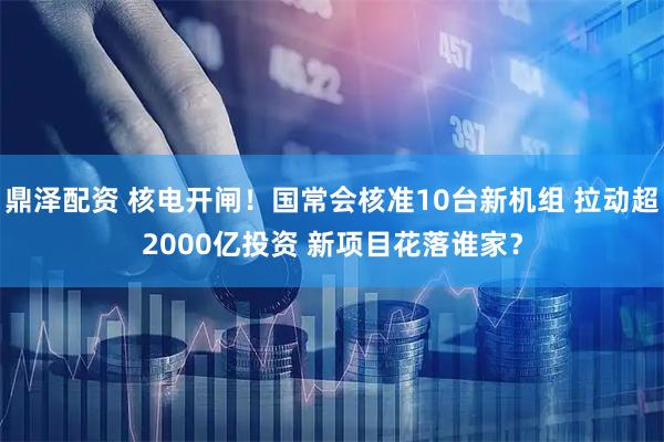 鼎泽配资 核电开闸！国常会核准10台新机组 拉动超2000亿投资 新项目花落谁家？