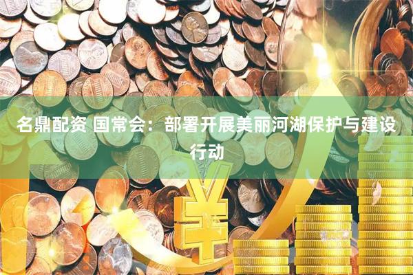 名鼎配资 国常会：部署开展美丽河湖保护与建设行动