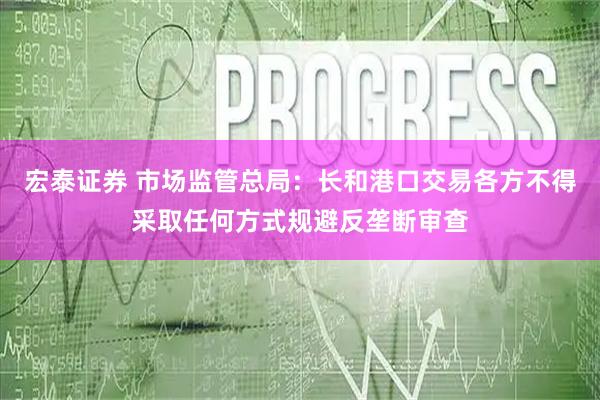 宏泰证券 市场监管总局：长和港口交易各方不得采取任何方式规避反垄断审查