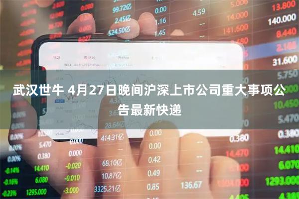 武汉世牛 4月27日晚间沪深上市公司重大事项公告最新快递