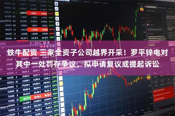 铁牛配资 三家全资子公司越界开采！罗平锌电对其中一处罚存争议，拟申请复议或提起诉讼