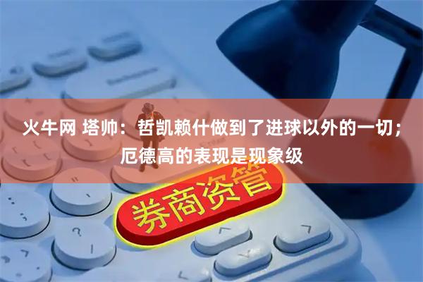 火牛网 塔帅：哲凯赖什做到了进球以外的一切；厄德高的表现是现象级