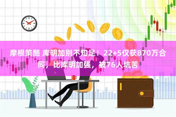 摩根策酪 库明加别不知足！22+5仅获870万合同，比库明加强，被76人坑苦