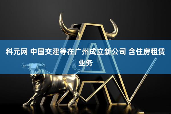 科元网 中国交建等在广州成立新公司 含住房租赁业务
