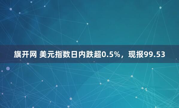 旗开网 美元指数日内跌超0.5%，现报99.53
