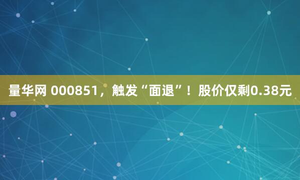 量华网 000851，触发“面退”！股价仅剩0.38元